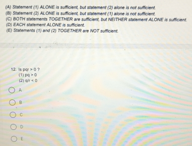 Statement (1) ALONE is sufficient, but statement (2) alone is not sufficient.
(B) Statement (2) ALONE is sufficient, but statement (1) alone is not sufficient.
(C) BOTH statements TOGETHER are sufficient, but NEITHER statement ALONE is sufficient.
(D) EACH statement ALONE is sufficient.
(E) Statements (1) and (2) TOGETHER are NOT sufficient.
12. Is pqr>0 ?
(1) pq>0
(2) q/r<0</tex>
A
B
C
D
E