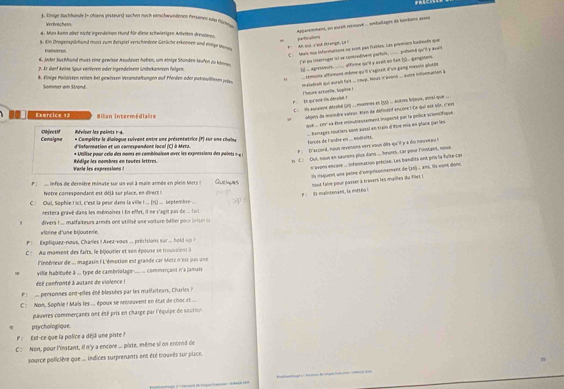 Einige Suchhunde (= chiens pisteurs) suchen nach verschwundenen Personen oder flüchtige
Apparemment, on auralt retrouvé ... embailages de bonbons assez
Verbrechern.
4- Man kann aber nicht irgendeinen Hund für diese schwierigen Arbeiten dressieren.
y particuliers
5. Ein Dragenspürhund muss zum Beispiel verschiedene Gerüche erkennen und einige Monate
Ah oui, c'est étrange, ç 
trainieren.
C . Mais nos informations ne sont pas fiables. Les premiers badauds que
6. Jeder Suchhund muss eine gewisse Asudauer haben, um einige Stunden laufen zu können
j'ai pu interroger ici se contredisent parfols, ..__ prétend qu'il y avalt
7. Er darf keine Spur verlieren oder irgendeinem Unbekannten folgen.
(3) ... agresseurs, ____ affirme qu'il y avait en fait (5)... gangsters.
témoins affirment même qu'il s'agirait d'un gang messin plutôt
8. Einige Polizisten reiten bei gewissen Veranstaltungen auf Pferden oder patrouillieren jeden
Sommer am Strand.
maladroit qui aurait fait ... coup. Nous n'avons ... autre information à
I'heure actuelle, Sophie !
P . Et qu'ont-ils dérobé ?
C  Ils auraient dérobé (21) ... montres et (55) ... autres bijoux, ainsi que ...
Exercice 12 Bilan intermédiaire
objets de moindre valeur. Rien de définitif encore I Ce qui est sûr, c'est
que .... cm³ va être minutieusement inspecté par la police scientifique.
Objectif Réviser les points 1-4.
. barrages routiers sont aussi en train d'être mis en place par les
Consigne * Complète le dialogue suivant entre une présentatrice (P) sur une chaîne
forces de l'ordre en ... endroits.
d'information et un correspondant local (C) à Metz.
 C : Oui, nous en saurons plus dans ... heures, car pour l'instant, nous
• Utilise pour cela des noms en combinaison avec les expressions des points 1-4 |
P: D'accord, nous revenons vers vous dès qu'il y a du nouveau !
Rédige les nombres en toutes lettres.
Varie les expressions !
n'avons encore ... Information précise. Les bandits ont pris la fuite car
ils risquent une peine d'emprisonnement de (20).... ans. Iis vont donc
P :  de infos de dernière minute sur un vol à main armée en plein Metz ! Quelques
tout faire pour passer à travers les mailles du filet !
Notre correspondant est déjà sur place, en direct !
P : Et maintenant, la météo I
C : Oui, Sophie ! Ici, c'est la peur dans la ville ! ... (15) ... septembre...
restera gravé dans les mémoires ! En effet, il ne s'agit pas de ... fait
divers ! ... malfaiteurs armés ont utilisé une voiture-bélier pour briser la
vitrine d’une bijouterie.
P : Expliquez-nous, Charles ! Avez-vous ... précisions sur ... hold-up ?
C : Au moment des faits, le bijoutier et son épouse se trouvalent à
l'intérieur de ... magasin ! L'émotion est grande car Metz n'est pas une
ville habituée à ... type de cambriolage--... ... commerçant n'a jamais
été confronté à autant de violence !
P :  s personnes ont-elles été blessées par les malfaiteurs, Charles ?
C : Non, Sophie ! Mais les ... époux se retrouvent en état de choc et ...
pauvres commerçants ont été pris en charge par l'équipe de soutien
psychologique.
P : Est-ce que la police a déjä une piste ?
C : Non, pour l'instant, il n'y a encore ... piste, même si on entend de
source policière que ... indices surprenants ont été trouvés sur place.