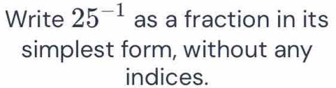 Write 25^(-1) as a fraction in its 
simplest form, without any 
indices.