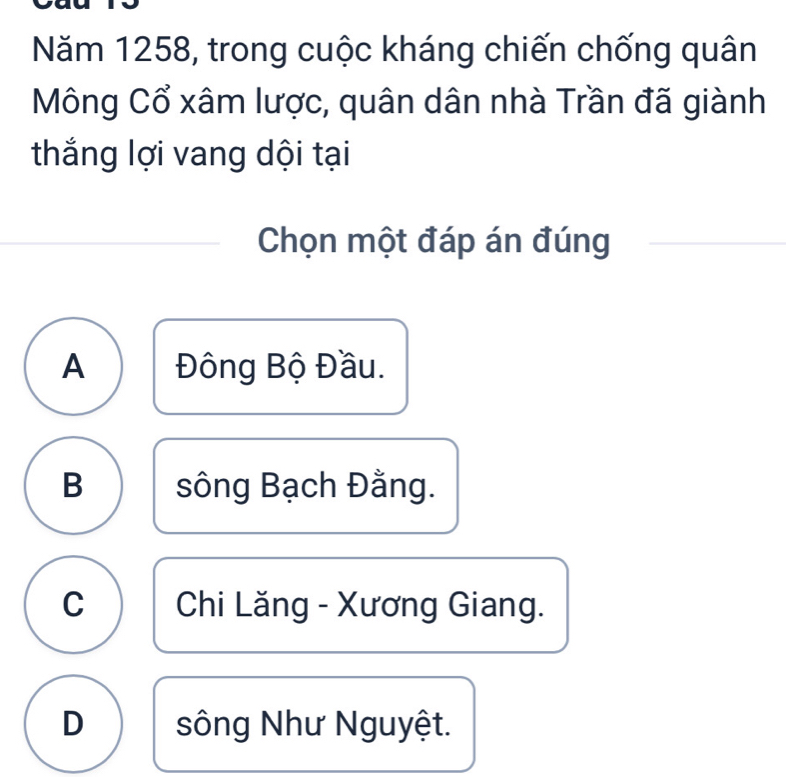 Năm 1258, trong cuộc kháng chiến chống quân
Mông Cổ xâm lược, quân dân nhà Trần đã giành
thắng lợi vang dội tại
Chọn một đáp án đúng
A Đông Bộ Đầu.
B sông Bạch Đằng.
C Chi Lăng - Xương Giang.
D sông Như Nguyệt.