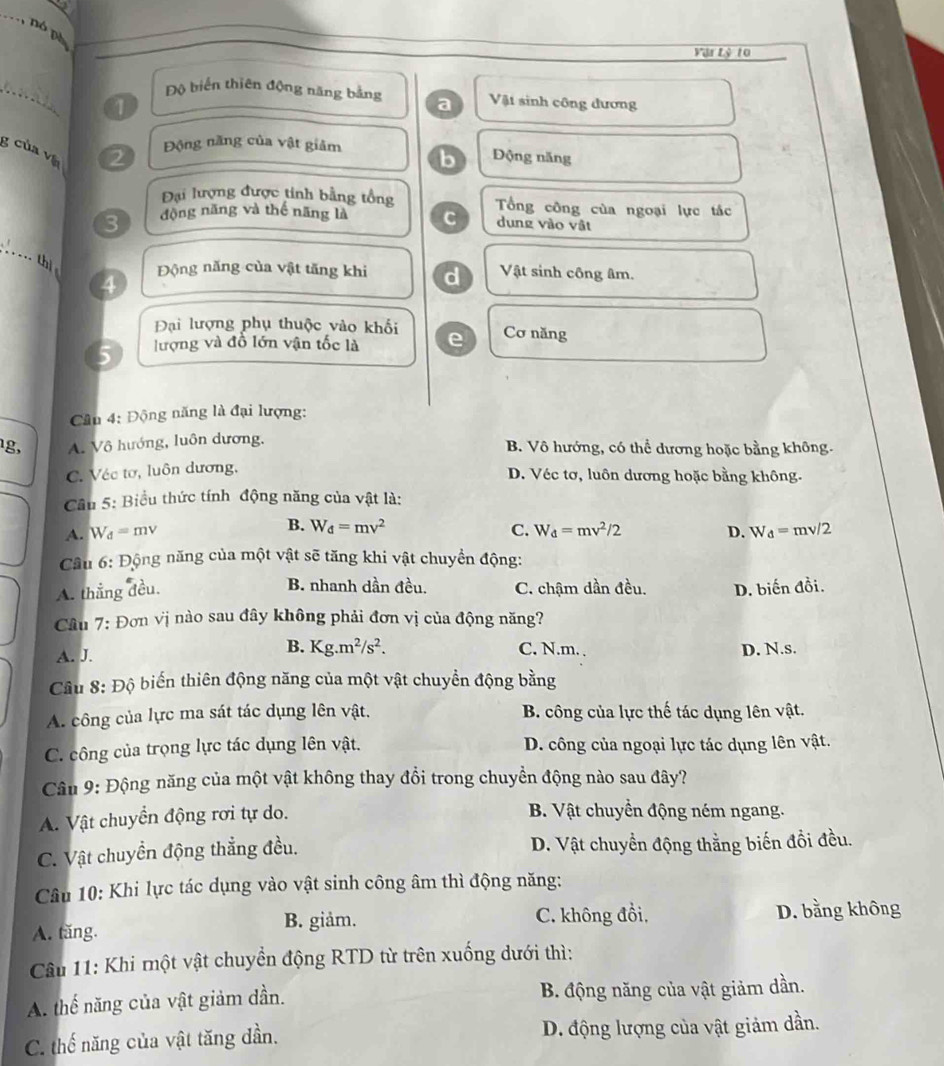 nó pó
Vậr Lý 10
_
Độ biển thiên động năng bằng a Vật sinh công dương
1
Động năng của vật giảm b
g của và
2 Động năng
Đại lượng được tinh bằng tổng
3 động năng và thế năng là C Tổng công của ngoại lực tác
dung vào vật
_
thị
4 Động năng của vật tăng khi d Vật sinh công âm.
Đại lượng phụ thuộc vào khối
5 lượng và đồ lớn vận tốc là e Cơ năng
Câu 4: Động năng là đại lượng:
1g, A. Vô hướng, luôn dương. B. Vô hướng, có thể dương hoặc bằng không.
C. Véc tơ, luôn dương,
D. Véc tơ, luôn dương hoặc bằng không.
Cu 5: Biểu thức tính động năng của vật là:
A. V_d=mv B. W_d=mv^2 C. W_d=mv^2/2 D. W_d=mv/2
Cầu 6: Động năng của một vật sẽ tăng khi vật chuyển động:
A. thắng đều. B. nhanh dần đều. C. chậm dần đều. D. biến dhat oi.
Câu 7: Đơn vị nào sau đây không phải đơn vị của động năng?
A. J.
B. Kg.m^2/s^2. C. N.m. , D. N.s.
Câu 8: Độ biến thiên động năng của một vật chuyển động bằng
A. công của lực ma sát tác dụng lên vật, B. công của lực thế tác dụng lên vật.
C. công của trọng lực tác dụng lên vật. D. công của ngoại lực tác dụng lên vật.
Câu 9: Động năng của một vật không thay đồi trong chuyền động nào sau đây?
A. Vật chuyển động rơi tự do.
B. Vật chuyển động ném ngang.
C. Vật chuyền động thẳng đều. D. Vật chuyền động thằng biến đồi đều.
Câu 10: Khi lực tác dụng vào vật sinh công âm thì động năng:
B. giảm.
A. tăng. C. không đồi, D. bằng không
Câu 11: Khi một vật chuyển động RTD từ trên xuống dưới thì:
A. thế năng của vật giảm dần. B. động năng của vật giảm dần.
C. thế năng của vật tăng dần. D. động lượng của vật giảm dần.