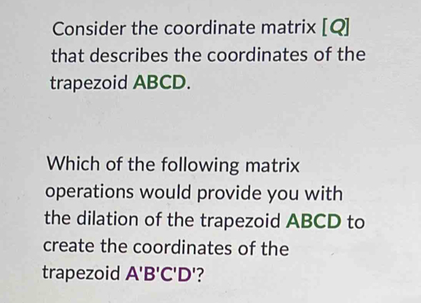 Consider the coordinate matrix [Q] 
that describes the coordinates of the 
trapezoid ABCD. 
Which of the following matrix 
operations would provide you with 
the dilation of the trapezoid ABCD to 
create the coordinates of the 
trapezoid A'B'C'D' ?