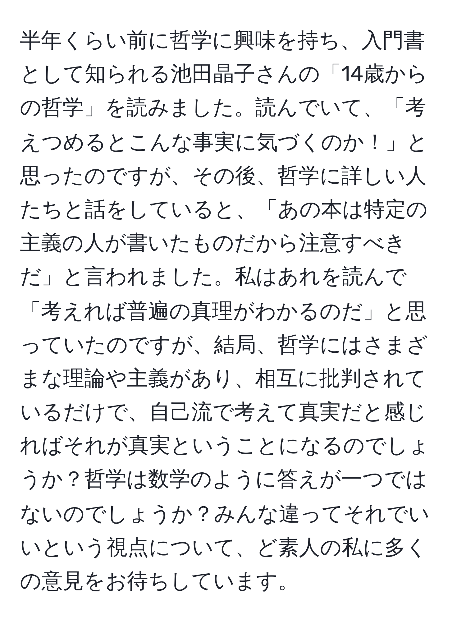 半年くらい前に哲学に興味を持ち、入門書として知られる池田晶子さんの「14歳からの哲学」を読みました。読んでいて、「考えつめるとこんな事実に気づくのか！」と思ったのですが、その後、哲学に詳しい人たちと話をしていると、「あの本は特定の主義の人が書いたものだから注意すべきだ」と言われました。私はあれを読んで「考えれば普遍の真理がわかるのだ」と思っていたのですが、結局、哲学にはさまざまな理論や主義があり、相互に批判されているだけで、自己流で考えて真実だと感じればそれが真実ということになるのでしょうか？哲学は数学のように答えが一つではないのでしょうか？みんな違ってそれでいいという視点について、ど素人の私に多くの意見をお待ちしています。