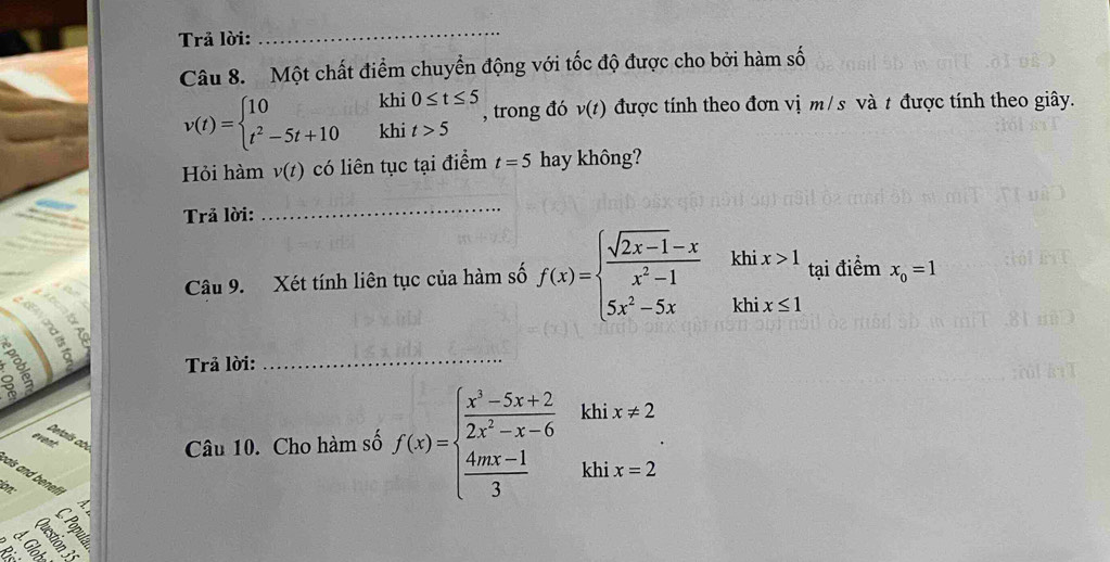 Trả lời: 
_ 
Câu 8. Một chất điểm chuyển động với tốc độ được cho bởi hàm số
v(t)=beginarrayl 10khi0≤ t≤ 5 t^2-5t+10khit>5endarray. , trong đó v(t) được tính theo đơn vị m/s và t được tính theo giây. 
Hỏi hàm v(t) có liên tục tại điểm t=5 hay không? 
Trả lời: 
_ 
Câu 9. Xét tính liên tục của hàm số f(x)=beginarrayl  (sqrt(2x-1)-x)/x^2-1 khix>1 5x^2-5xkhix≤ 1endarray. tại điểm x_0=1
Trả lời: 
_ 
khi x!= 2
( n/4 , 1/4 )^n
eat 
Details abi Câu 10. Cho hàm số f(x)=beginarrayl  (x^3-5x+2)/2x^2-x-6   (4mx-1)/3 endarray. khi x=2
hals and bene . 
a 
C C