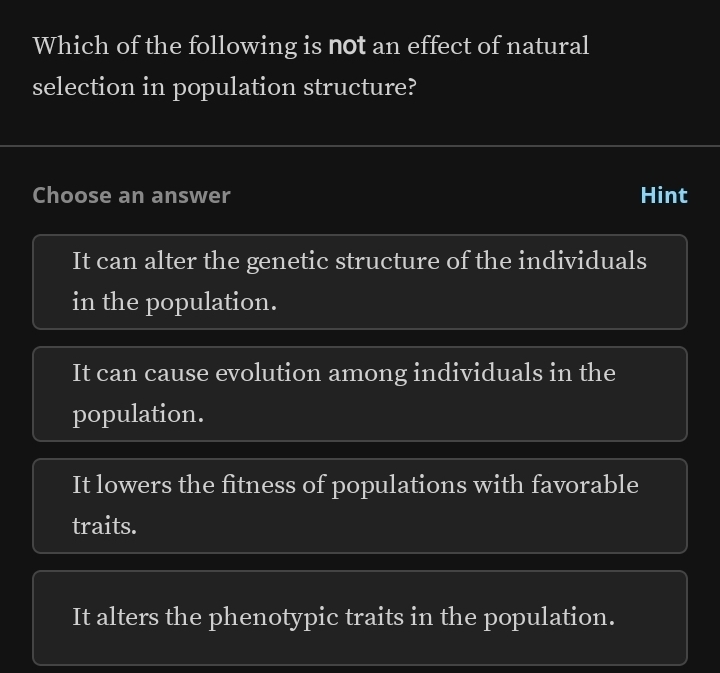 Which of the following is not an effect of natural
selection in population structure?
Choose an answer Hint
It can alter the genetic structure of the individuals
in the population.
It can cause evolution among individuals in the
population.
It lowers the fitness of populations with favorable
traits.
It alters the phenotypic traits in the population.