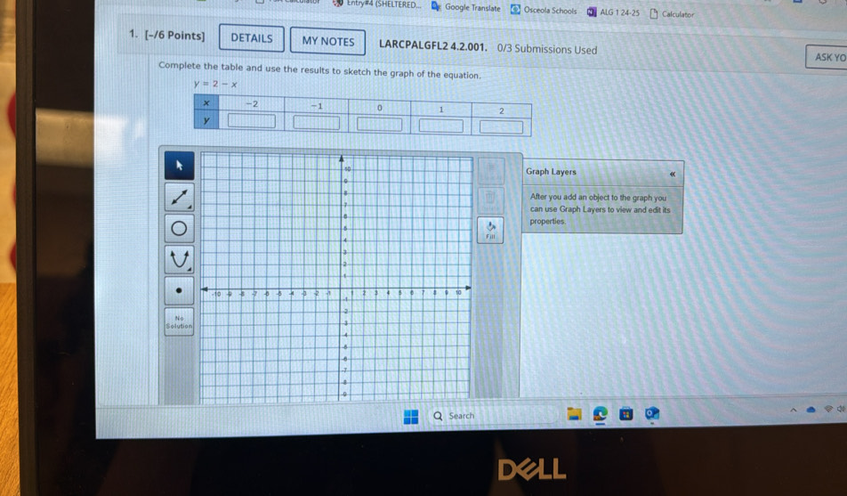 Entry#4 (SHELTERED... Google Translate Osceola Schools ALG 1 24-25 Calculator 
1. [-/6 Points] DETAILS MY NOTES LARCPALGFL2 4.2.001. 0/3 Submissions Used 
ASK YO 
Complete the table and use the results to sketch the graph of the equation.
y=2-x
Graph Layers 
After you add an object to the graph you 
can use Graph Layers to view and edit its 
properties 
N 
Solutio 
Search