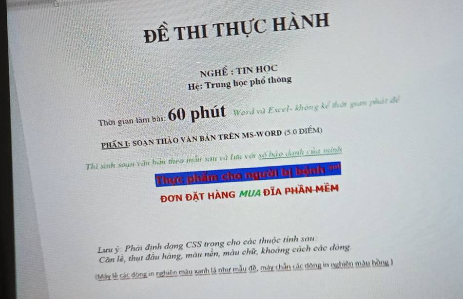 đề thi thực hành
NGHÊ : TIN Học
Hệ: Trung học phổ thông
Thời gian làm bài: 60 phút-Word vù Excel- không kể thời gian phát để
PhầN I: SOạn thảO Văn Bản TRÊN MS-WORD (5.0 điểm)
Thí sinh soạn văn bản theo mẫn sau và lưu vớt số báo danh của minh
Thực phẩm cho người bị bành ?''
đơN ĐặT HÀNG mUA ĐĩA PHầN MềM
Lưu ý: Phải định dạng CSS trọng cho các thuộc tính sau
Căn lễ, thụt đầu hàng, màu nên, màu chữ, khoảng cách các đòng
Máy lễ các đòng in nghiên màu xanh lá như mẫu đề, máy chẵn các đòng in nghiên mậu hồng )