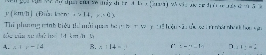 Neu gội vận tốc dự định của xe máy đi từ A là x (km/h) và vận tốc dự định xe máy đi từ B là
y (km/h) (Điều kiện: x>14,y>0). 
Thì phương trình biểu thị mối quan hệ giữa x và y thể hiện vận tốc xe thứ nhất nhanh hơn vận
tốc của xe thứ hai 14 km/h là
A. x+y=14 B. x+14=y C. x-y=14 D. x+y=2