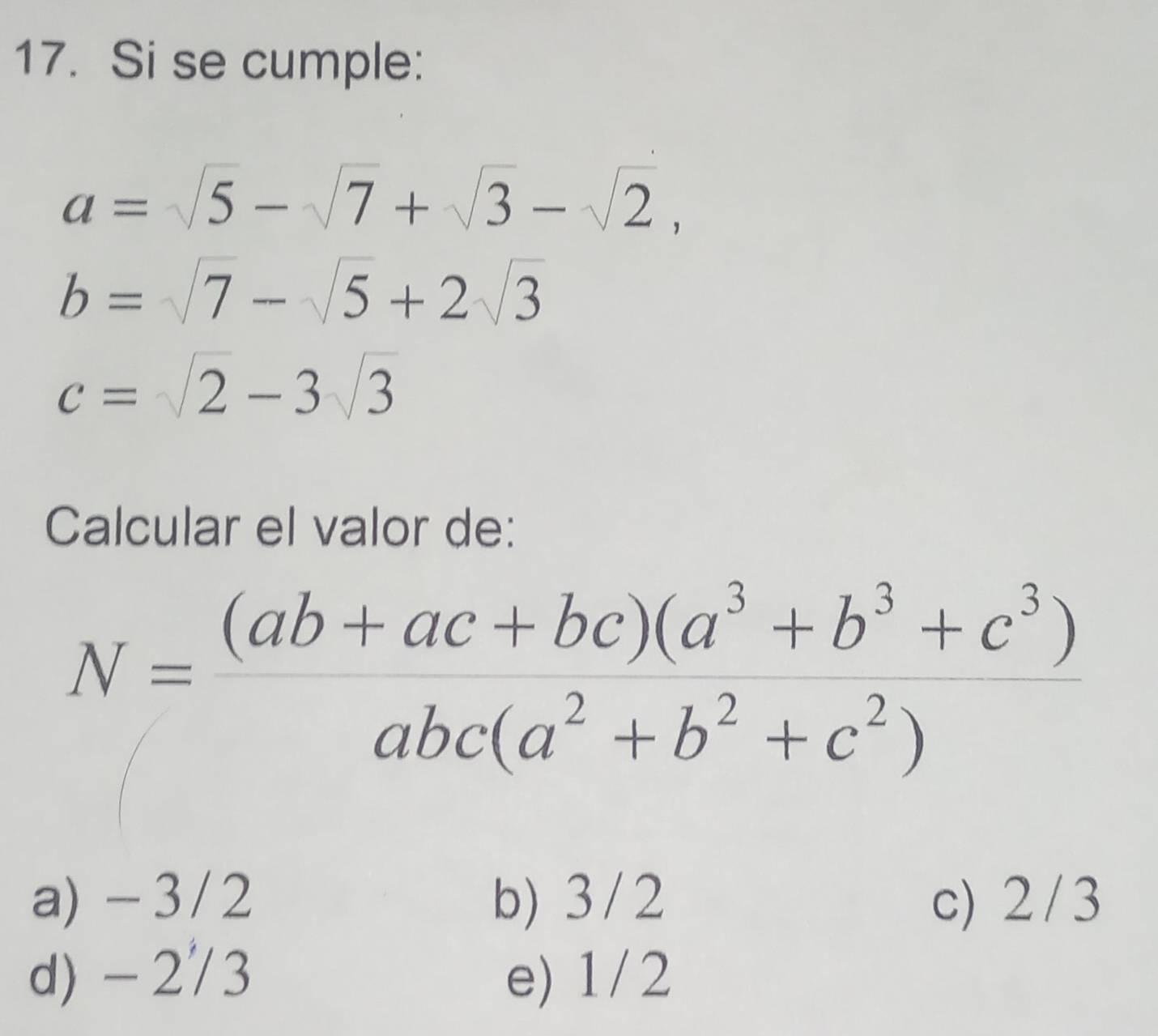 Si se cumple:
a=sqrt(5)-sqrt(7)+sqrt(3)-sqrt(2),
b=sqrt(7)-sqrt(5)+2sqrt(3)
c=sqrt(2)-3sqrt(3)
Calcular el valor de:
N= ((ab+ac+bc)(a^3+b^3+c^3))/abc(a^2+b^2+c^2) 
a) - 3/2 b) 3/2 c) 2/3
d) - 2/3 e) 1/2