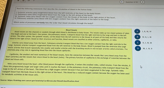 Quention 4/10
Read the following statements thad describe the circulation of blood in the human body:
L. Systemic arteries carry oxygenated blood from the left ventricle of the heart to the body tinues.
it. Pulmonury veim carry oxygenated blood from the lungs to the left atrium of the heart.
W. Systemic veins carry blood with lnw orygen combent from the tisues of the body to the right abrium of the heart.
i. Pubmonary arteries carry blood with low mxygen costent from the right ventricle of the heart to the lungs.
Which series of processes eorreetly msts the order that blood circulates through the body??
#ood Vessets
^
ilood vessels are the channels or conduits through which blood is distributed to body tissues. The vessels make up two closed systems of tubes Ⅰ、 Ⅱ. Ⅲ. Ⅳ
thud begin and end at the heart. One system, the pubnonary vessels, transports blood from the right ventricle to the lungs and back to the left
adrium. The other system, the systemic vessels, carries blood from the left ventricle to the tissues in all parts of the body and then returns the B
blood to the right atrium. Based on their structure and function, blood vessels are clussified as either arteries, capillaries, or velos. TV, i, 1, .I
c
Arteries carry blood away from the heart. Pulmonary arteries tramsport blood that has a low orygen content from the right ventricte to the
lungs. Systemic arteries tramsport oyperuted blood from the left ventricle to the body tissues. Bood is pumped from the ventricles into large '. 1, IV. iI
elastic arteries thad branch repeatedly into snaller and smalier arteries until the branching results in microscopic arteries called arterioles. The D
arterioles play a key role in regulating blood flow into the thsue capillaries. Ⅲ.1、IV.
Capillaries, the smallest and most numerous of the blood vessels, form the connection between the vessels that carry blood away from the
blood and tisue cells. heart (arteries) and the vessels that return blood to the heart (veim). The primary function of capliaries is the exchange of materials between the
Veins carry blood toward the heart. After blood passes through the capillaries, it enters the smallest veins, called venules. From the venules, it
flows into progressively larger and larger vein until it reaches the heart. In the pulmonary circult, the pulmonary veins transport blood from the
lungs to the left atrium of the heart. This blood has a high oxygen content because it has just been oxygenated in the lungs. Systemic veles
tvansport blood from the body tissue to the right atrium of the heart. This blood has a reduced oxygen content because the oxygen has been used
for metabolic activities in the tissue cells.
Source: https://training.seer.cancer.gov/anatomy/cardiovascular/blood/classification.htmt