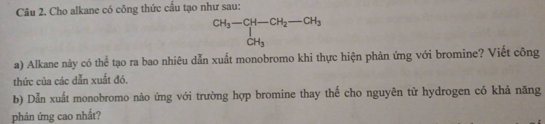 Cho alkane có công thức cấu tạo như sau:
beginarrayr CH_3-CH-CH_2-CH_3 |CH_3endarray
a) Alkane này có thể tạo ra bao nhiêu dẫn xuất monobromo khi thực hiện phản ứng với bromine? Viết công 
thức của các dẫn xuất đó. 
b) Dẫn xuất monobromo nào ứng với trường hợp bromine thay thế cho nguyên tử hydrogen có khả năng 
phản ứng cao nhất?