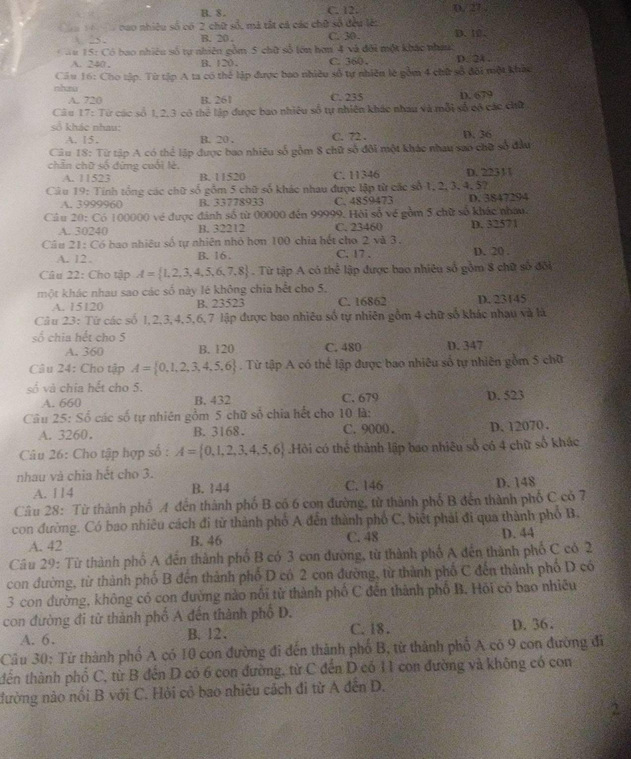 B. 8. C. 12. 3， 27
=n 1  nao nhiều số có 2 chữ số, mã tắt cá các chữ số đều lên
λ 25 . B. 20 .
C. 30 . D. 10.
* *# 15: Có bao nhiêu số tự nhiên gồm 5 chữ số lớn hơn 4 và đôi một khác nhưt
A. 240 . B.120. C. 360 . D. 24 .
Cầu 16: Cho tập. Từ tập A ta có thể lập được bao nhiều số tự nhiên lẻ gồm 4 chữ số đôi một khác
nhae
A. 720 B. 261 C. 235 D. 679
Câu 17z Từ các số 1, 2,3 có thể lập được bao nhiêu số tự nhiên khác nhau và mỗi số có các chữ
số 1  khác nhau: C. 72 .
A. 15. B. 20.
D. 36
Câu I8:Ti At tập A có thể lập được bao nhiêu số gồm 8 chữ số đôi một khác nhau sao chữ số đầu
chăn chữ số đừng cuối lè.
A. 11523 B. 11520 C. 11346 D. 22311
Câu 19: Tinh tổng các chữ số gồm 5 chữ số khác nhau được lập từ các số 1,2, 3, 4, 57
A. 3999960 B. 33778933 C. 4859473 D. 3847294
Câu 20: Có 100000 về được đánh số từ 00000 đến 99999. Hội số về gồm 5 chữ số khác nhân,
A. 30 240 B. 32212 C. 23460 D. 32571
Câu 21: Có bao nhiêu số tự nhiên nhỏ hơn 100 chia hết cho 2 và 3.
C. 17 .
A. 12. B. 16 . D. 20 .
Câu 22: Cho tập A= 1,2,3,4,5,6,7,8. Từ tập A có thể lập được bao nhiêu số gồm 8 chữ số đối
một khác nhau sao các số này lê không chia hết cho 5.
A. 15120 B. 23523 C. 16862 D. 23145
Câu 23: Từ các số 1,2,3,4,5,6,7 lập được bao nhiêu số tự nhiên gồm 4 chữ số khác nhau và là
số chia hết cho 5
A. 360 B. 120 C. 480 D. 347
Câu 24: Cho tập A= 0,1,2,3,4,5,6. Từ tập A có thể lập được bao nhiêu số tự nhiên gồm 5 chữ
số và chia hết cho 5.
A. 660 B. 432 C. 679 D. 523
Câu 25: Số các số tự nhiên gồm 5 chữ số chia hết cho 10 là:
A. 3260. B. 3168. C. 9000 . D. 12070.
Câu 26: Cho tập hợp số : A= 0,1,2,3,4,5,6.Hòi có thể thành lập bao nhiêu số có 4 chữ số khác
nhau và chia hết cho 3.
C. 146
A. 114 B. 144 D. 148
Câu 28: Từ thành phố A đến thành phố B có 6 con đường, từ thành phố B đến thành phố C có 7
con đường. Có bao nhiêu cách đi từ thành phố A đến thành phố C, biết phải đi qua thành phố B.
A. 42 C. 48 D. 44
B. 46
Câu 29: Từ thành phố A đến thành phố B có 3 con đường, từ thành phố A đến thành phố C có 2
con đường, từ thành phố B đến thành phố D có 2 con đường, từ thành phố C đến thành phố D có
3 con đường, không có con đường nào nổi từ thành phố C đến thành phố B. Hỏi có bao nhiều
con đường đi từ thành phố A đến thành phố D.
A. 6. C. 18 .
D. 36.
B. 12.
Câu 30: Từ thành phố A có 10 con đường đi đến thành phổ B, từ thành phố A có 9 con đường đã
tđến thành phố C, từ B đến D có 6 con đường, từ C đến D có 11 con đường và không có con
đường nào nổi B với C. Hỏi có bao nhiêu cách đi từ A đến D.
2