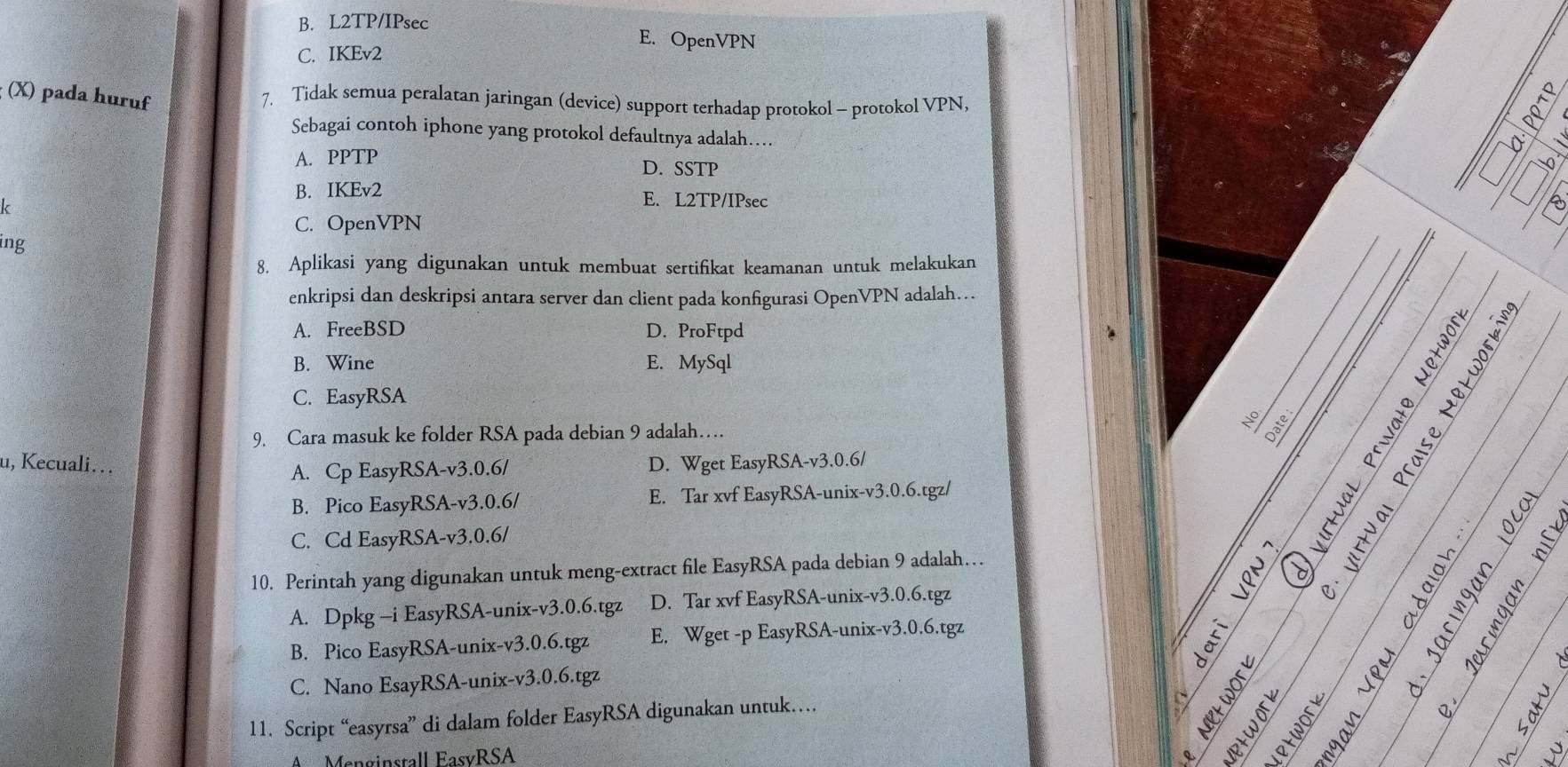 B. L2TP/IPsec
E. OpenVPN
C. IKEv2
; (X) pada huruf
7. Tidak semua peralatan jaringan (device) support terhadap protokol - protokol VPN,
Sebagai contoh iphone yang protokol defaultnya adalah….
A. PPTP D. SSTP
B. IKEv2 E. L2TP/IPsec
k
C. OpenVPN
ing
8. Aplikasi yang digunakan untuk membuat sertifikat keamanan untuk melakukan
__
enkripsi dan deskripsi antara server dan client pada konfigurasi OpenVPN adalah…
_
_
A. FreeBSD D. ProFtpd
_
B. Wine E. MySql
C. EasyRSA
9. Cara masuk ke folder RSA pada debian 9 adalah… No
u, Kecuali….. D. Wget EasyRSA-v3. 0.6 /
A. Cp EasyRSA-v3. 0.6/
≥ ª
B. Pico EasyRSA-v3. 0.6/ E. Tar xvf EasyRSA-unix-v3. 0.6.tgz/
C. Cd EasyRSA-v3. 0.6 /
_
_
10. Perintah yang digunakan untuk meng-extract file EasyRSA pada debian 9 adalah…
A. Dpkg -i EasyRSA-unix-v3.0.6.tgz D. Tar xvf EasyRSA-unix-v3. 0.6.tgz
B. Pico EasyRSA-unix-v3. 0.6.tgz E. Wget -p EasyRSA-unix-v3. 0.6.tgz
C. Nano EsayRSA-unix-v3.0.6.tgz
g t s
11. Script “easyrsa” di dalam folder EasyRSA digunakan untuk……
3 
A Menginstall EasvRSA
s