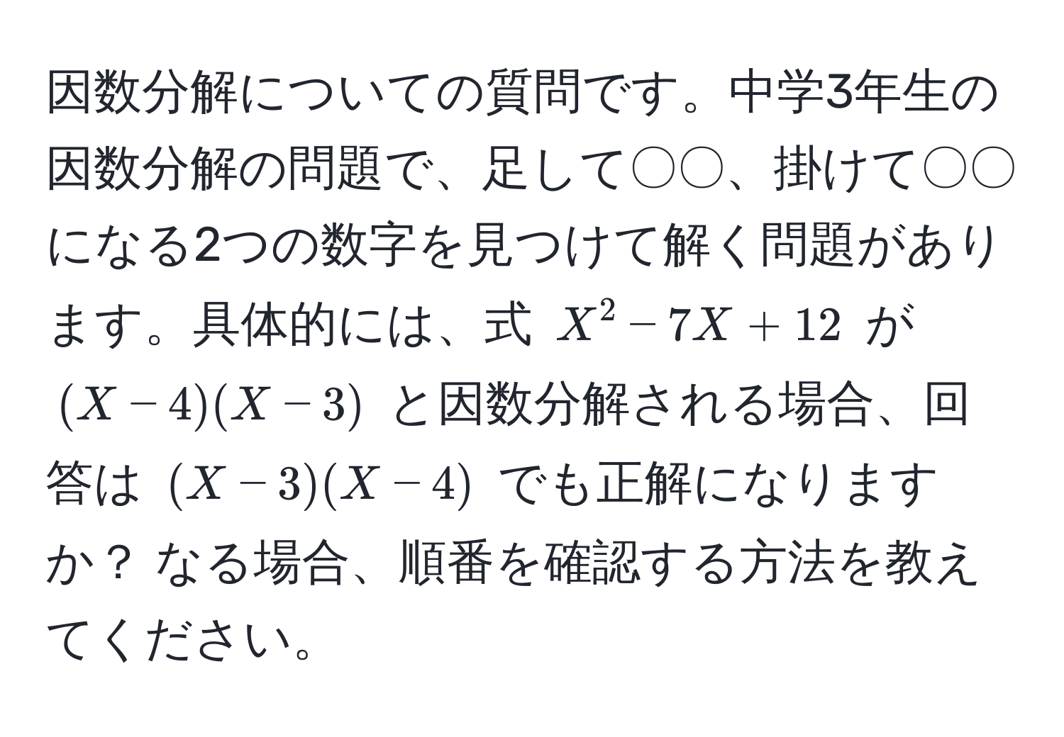 因数分解についての質問です。中学3年生の因数分解の問題で、足して〇〇、掛けて〇〇になる2つの数字を見つけて解く問題があります。具体的には、式 $X^2−7X+12$ が $(X−4)(X−3)$ と因数分解される場合、回答は $(X−3)(X−4)$ でも正解になりますか？ なる場合、順番を確認する方法を教えてください。