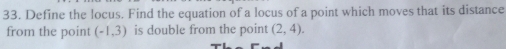 Define the locus. Find the equation of a locus of a point which moves that its distance 
from the point (-1,3) is double from the point (2,4).