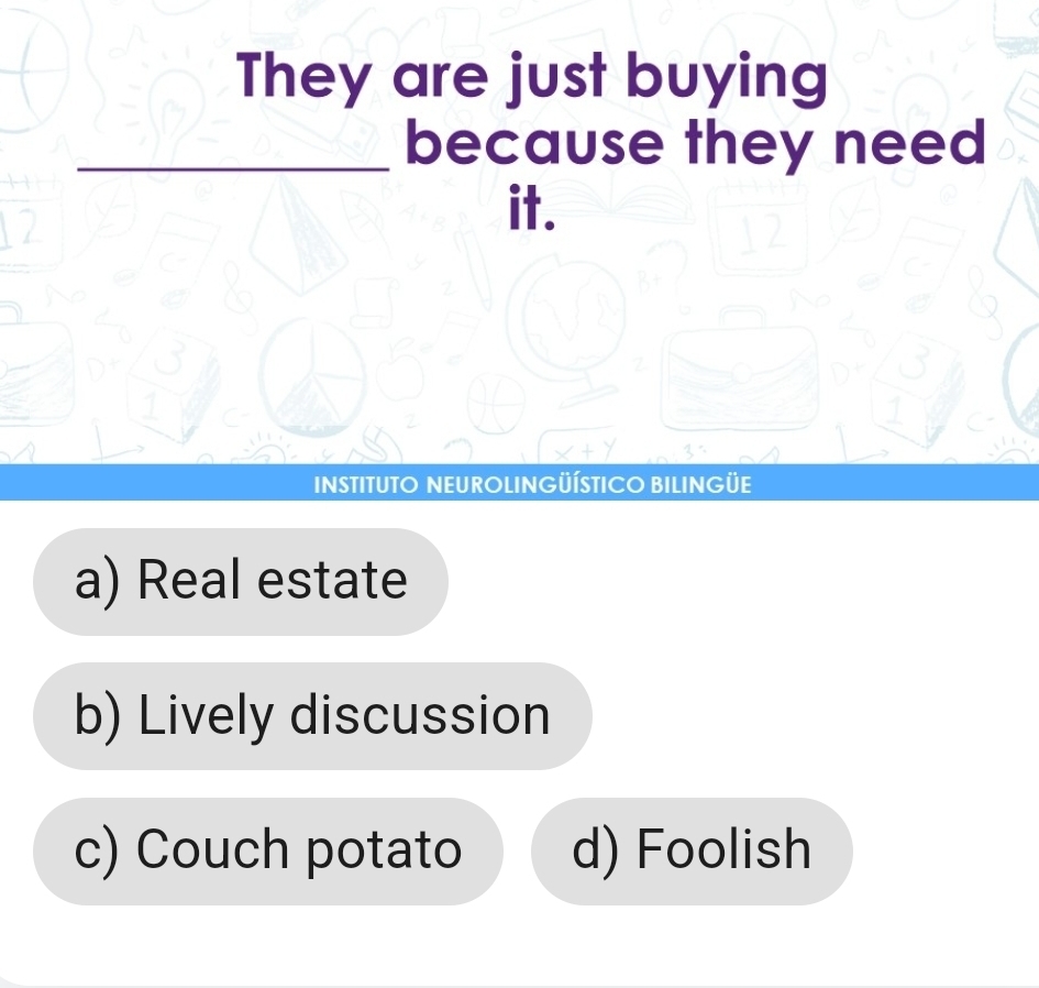 They are just buying
_because they need
it.
INSTITUTO NEUROLINGÜÍSTICO BILINGÜE
a) Real estate
b) Lively discussion
c) Couch potato d) Foolish