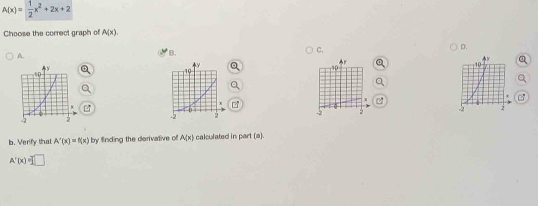 A(x)= 1/2 x^2+2x+2
Choose the correct graph of A(x). 
A. 
B. 
C. 
D.
y
10
x
-2 2
b. Verify that A'(x)=f(x) by finding the derivative of A(x) calculated in part (a).
A'(x)=□