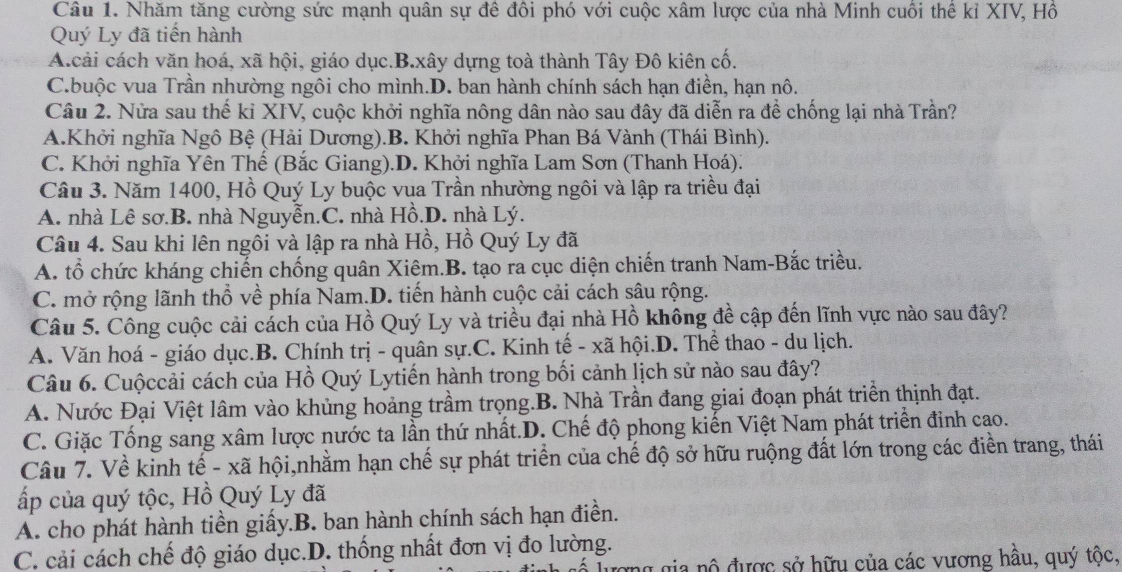 Nhăm tăng cường sức mạnh quân sự đê đôi phó với cuộc xâm lược của nhà Minh cuối thế kỉ XIV, Hồ
Quý Ly đã tiến hành
A.cải cách văn hoá, xã hội, giáo dục.B.xây dựng toà thành Tây Đô kiên cố.
C.buộc vua Trần nhường ngôi cho mình.D. ban hành chính sách hạn điền, hạn nô.
Câu 2. Nửa sau thế kỉ XIV, cuộc khởi nghĩa nông dân nào sau đây đã diễn ra để chống lại nhà Trần?
A.Khởi nghĩa Ngô Bệ (Hải Dương).B. Khởi nghĩa Phan Bá Vành (Thái Bình).
C. Khởi nghĩa Yên Thế (Bắc Giang).D. Khởi nghĩa Lam Sơn (Thanh Hoá).
Câu 3. Năm 1400, Hồ Quý Ly buộc vụa Trần nhường ngôi và lập ra triều đại
A. nhà Lê sơ.B. nhà Nguyễn.C. nhà Hồ.D. nhà Lý.
Câu 4. Sau khi lên ngôi và lập ra nhà Hồ, Hồ Quý Ly đã
A. tổ chức kháng chiến chống quân Xiêm.B. tạo ra cục diện chiến tranh Nam-Bắc triều.
C. mở rộng lãnh thổ về phía Nam.D. tiến hành cuộc cải cách sâu rộng.
Câu 5. Công cuộc cải cách của Hồ Quý Ly và triều đại nhà Hồ không đề cập đến lĩnh vực nào sau đây?
A. Văn hoá - giáo dục.B. Chính trị - quân sự.C. Kinh tế - xã hội.D. Thể thao - du lịch.
Câu 6. Cuộccải cách của Hồ Quý Lytiến hành trong bối cảnh lịch sử nào sau đây?
A. Nước Đại Việt lâm vào khủng hoảng trầm trọng.B. Nhà Trần đang giai đoạn phát triển thịnh đạt.
C. Giặc Tống sang xâm lược nước ta lần thứ nhất.D. Chế độ phong kiến Việt Nam phát triển đinh cao.
Câu 7. Về kinh tế - xã hội,nhằm hạn chế sự phát triển của chế độ sở hữu ruộng đất lớn trong các điền trang, thái
ấp của quý tộc, Hồ Quý Ly đã
A. cho phát hành tiền giấy.B. ban hành chính sách hạn điền.
C. cải cách chế độ giáo dục.D. thống nhất đơn vị đo lường.
ng gia nộ được sở hữu của các vương hầu, quý tộc,