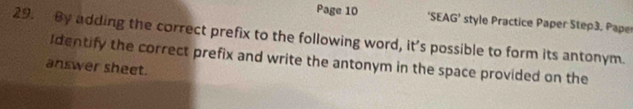 Page 10 *SEA G' * style Practice Paper Step3, Pape 
29. By adding the correct prefix to the following word, it's possible to form its antonym. 
Identify the correct prefix and write the antonym in the space provided on the 
answer sheet.