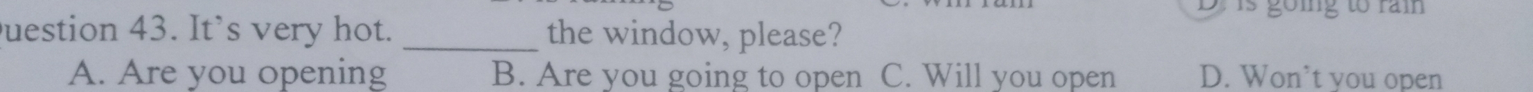 is going to rai
Duestion 43. It’s very hot. _the window, please?
A. Are you opening B. Are you going to open C. Will you open D. Won’t you open