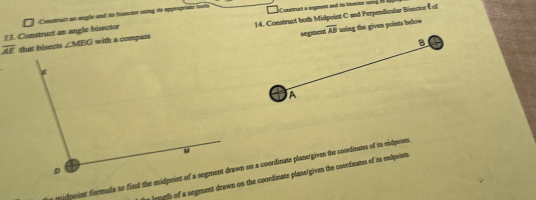 Construct an angle and its bisector using its appropriate tools 
Construct a segment and its bisector using
overline AE that bisects ∠ MBG with a compass 14. Construct both Midpoint C and Perpendicular Bisector & of 
segment overline AB using the given points below 
15. Construct an angle bisector
B
A
length of a segment drawn on the coordinate plane/given the coordinates of its endpoints