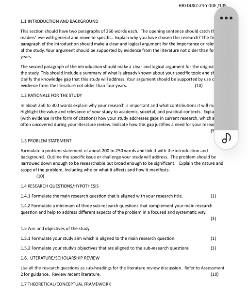 HREDU82-24-Y-10E /105
11 introductión And Background
This section should have two paragraphs of 250 words each. The opening sentence should catch th
readers' eye with general and move to specific. Explain why you have chosen this research? The fir
paragraph of the introduction should make a clear and logical argument for the importance or rele 
of the study. Your argument should be supported by evidence from the literature not older than fo
years.
The second paragraph of the introduction should make a clear and logical argument for the original
the study. This should include a summary of what is already known about your specific topic and sh
clarify the knowledge gap that this study will address. Your argument should be supported by use c
evidence from the literature not older than four years. (10)
1.2 RATIONALE FOR THE STUDY
In about 250 to 300 words explain why your research is important and what contributions it will m
Highlight the value and relevance of your study to academic, societal, and practical contexts. Expla
(with evidence in the form of citations) how your study addresses gaps in current research, which a
often uncovered during your literature review. Indicate how this gap justifies a need for your resear
5
1.3 PROBLEM STATEMENT
Formulate a problem statement of about 200 to 250 words and link it with the introduction and
background. Outline the specific issue or challenge your study will address. The problem should be
narrowed down enough to be researchable but broad enough to be significant. Explain the nature and
scope of the problem, including who or what it affects and how it manifests.
(10)
1.4 RESEARCH QUESTIONS/HYPOTHESIS
1.4.1 Formulate the main research question that is aligned with your research title. (1)
1.4.2 Formulate a minimum of three sub-research questions that complement your main research
question and help to address different aspects of the problem in a focused and systematic way. (3)
1.5 Aim and objectives of the study
1.5.1 Formulate your study aim which is aligned to the main research question (1)
1.5.2 Formulate your study's objectives that are aligned to the sub-research questions (3)
1.6. UtERÄTURE/SCHOLARHiP REVieW
Use all the research questions as sub-headings for the literature review discussion. Refer to Assessment
2 for guidance. Review recent literature. (10)
1.7 THEORETICAL/CONCEPTUAL FRAMEWORK