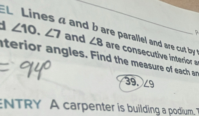 EL Lines a and b are parallel and are cut by 
P
∠ 10.∠ 7 and ∠ 8 are consecutive interior a 
aterior angles. Find the measure of each ar 
39. ∠ 9
ENTRY A carpenter is building a podium. T