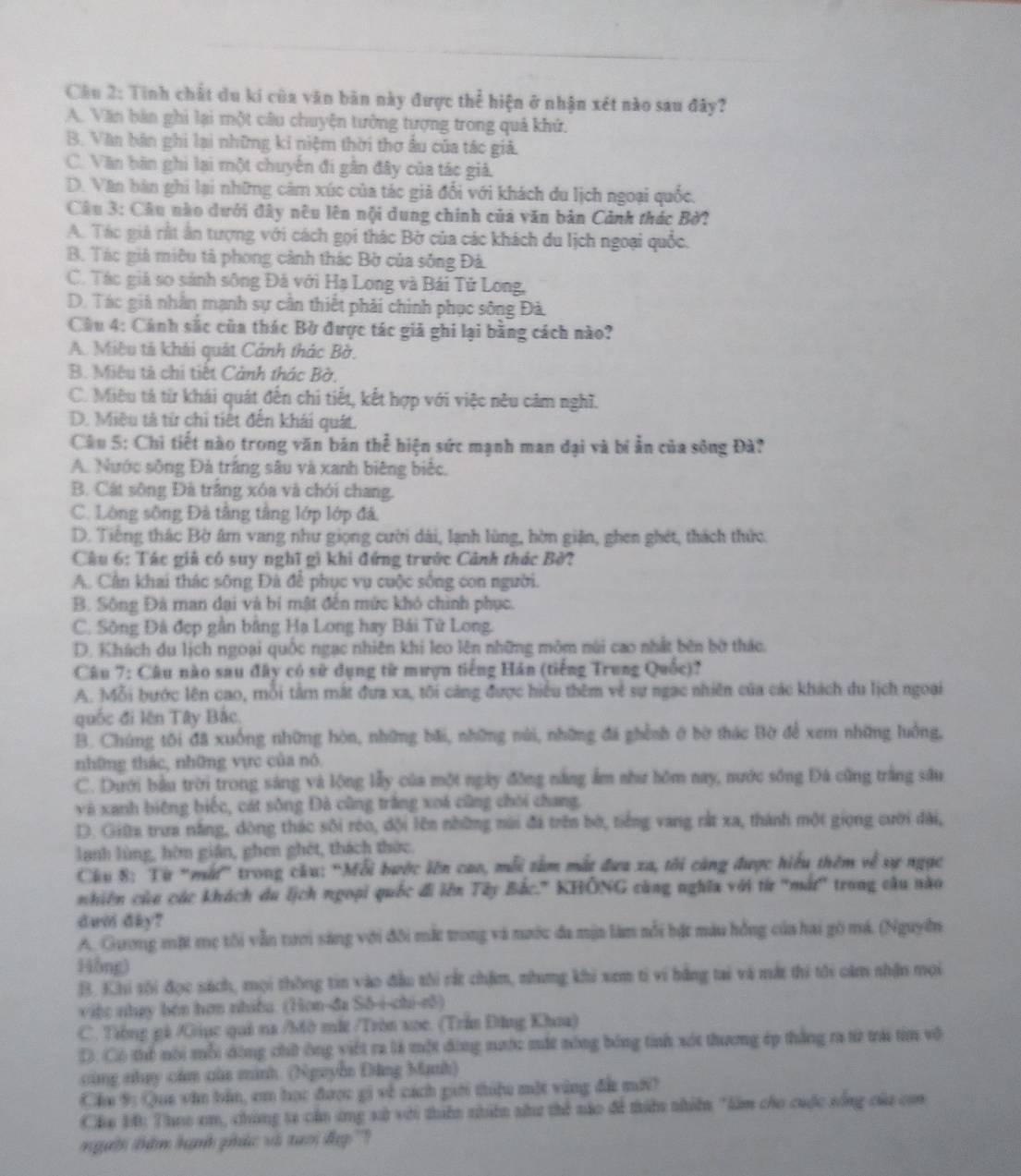 Cầu 2: Tính chất du ki của văn bản này được thể hiện ở nhận xét nào sau đây?
A. Văn bản ghi lại một câu chuyện tưởng tượng trong quả khứ.
B. Văn bàn ghi lại những kỉ niệm thời thơ âu của tác giả.
C. Văn bàn ghi lại một chuyên đi gân đây của tác giả.
D. Văn bàn ghi lại những cảm xúc của tác giả đổi với khách du lịch ngoại quốc,
Câu 3: Câu nào dưới đây nêu lên nội dung chính của văn bản Cảnh thác Bờ?
A. Tác giả rất ân tượng với cách gọi thác Bờ của các khách du lịch ngoại quốc.
B. Tác giá miêu tả phong cảnh thác Bờ của sống Đả
C. Tác giá so sánh sông Đá với Hạ Long và Bái Tử Long,
D. Tác giả nhân mạnh sự cần thiết phải chinh phục sông Đà.
Câu 4: Cánh sắc của thác Bờ được tác giả ghi lại bằng cách nào?
A. Miêu tả khải quát Cảnh thác Bờ.
B. Miêu tả chi tiết Cảnh thác Bờ,
C. Miêu tả từ khái quát đến chi tiết, kết hợp với việc nêu cảm nghĩ.
D. Miêu tả từ chỉ tiết đến khái quát.
Câu 5: Chi tiết nào trong văn bán thể hiện sức mạnh man đại và bí ẫn của sông Đà?
A. Nước sông Đá trắng sâu và xanh biêng biếc.
B. Cát sông Đà trắng xóa và chói chang.
C. Lòng sông Đà tâng tầng lớp lớp đá,
D. Tiếng thác Bờ âm vang như giọng cười dài, lạnh lùng, hờn giận, ghen ghét, thách thức.
Câu 6: Tác giả có suy nghĩ gì khi đứng trước Cảnh thác Bờ?
A. Cần khai thác sông Đà để phục vụ cuộc sống con người.
B. Sông Đà man dại và bí mật đến mức khó chình phục.
C. Sông Đá đẹp gần bằng Hạ Long hay Bái Tử Long.
D. Khách du lịch ngoại quốc ngạc nhiên khi leo lên những môm núi cao nhất bên bờ thác.
Câu 7: Câu nào sau đây có sử dụng từ mượn tiếng Hán (tiếng Trung Quốc)?
A. Mỗi bước lên cao, mỗi tầm mắt đưa xa, tôi càng được hiệu thêm về sự ngạc nhiên của các khách du lịch ngoài
quốc đi lên Tây Bắc
B. Chúng tôi đã xuống những hòn, những bãi, những núi, những đá ghềnh ở bờ thác Bờ để xem những luồng,
những thác, những vực của nó.
C. Dưới bầu trời trong sáng và lộng lẫy của một ngày đồng nằng ẩm như hồm nay, nước sông Đá cũng trắng sâu
và xanh biêng biếc, cát sông Đà cũng trắng xoá cũng chói chang.
D. Giữta trưa nắng, đòng thác sôi róo, đội lên những nài đá trên bờ, tiếng vang rắt xa, thành một giọng cười đài,
lanh lùng, hờn gián, ghen ghét, thách thức.
Chu 8: Từ 'mắt' trong cầu: ''Mỗi bước lên cao, mỗi tâm mất đưa xa, tôi cùng được hiểu thêm về sự ngục
nhiên của các khách du lịch ngoại quốc đi lên Tây Bắc." KHÔNG cùng nghĩa với từ ''mắt'' trong câu nào
dười đay?
A. Guơng mặt mẹ tôi vẫn tưới sáng với đôi mắt trong và nước đa mận làm nổi bật màu hồng của hai gô má. (Nguyên
Hồng)
B. Khi sội đọc sách, mọi thông tin vào đầu tôi rắt chẩm, nhưng khi xm ti vi hằng tai và mắt thi tôi càm nhận mọi
việc nhạy bên hơn nhiều. (Hon-đa Sō-i-chi-e5)
C. Tổng gi /Giục quả na /Mờ mắt /Tròn xoc. (Trần Đăng Khoa)
D. Có thể nói mỗi dộng chữ ông viết ra là một động nước mắt nông bóng tinh xót thương ép thắng ra từ trái tim vô
cùng nhay cầm của minh. (Nguyễn Đăng Mạnh)
Chu 9: Qua văn bản, em học được gi về cách giới thiệu một vùng đẫt mới)
Cáu 10: Theo em, chúng ta cần ứng sử với thiên nhiên như thể nào để thiên nhiên "làm cho cuộc sống của con
người thêm hạnh phác và taổi đụp '