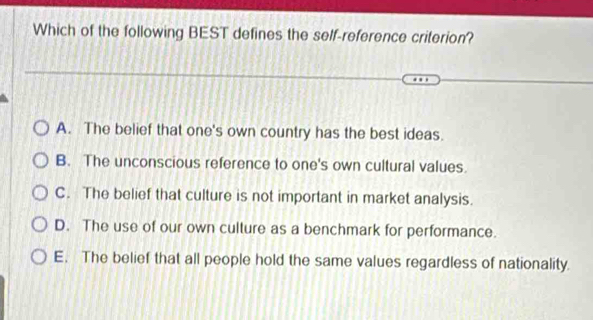 Which of the following BEST defines the self-reference criterion?
A. The belief that one's own country has the best ideas.
B. The unconscious reference to one's own cultural values.
C. The belief that culture is not important in market analysis.
D. The use of our own culture as a benchmark for performance.
E. The belief that all people hold the same values regardless of nationality.