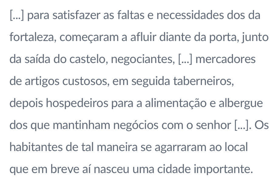 [...] para satisfazer as faltas e necessidades dos da 
fortaleza, começaram a afluir diante da porta, junto 
da saída do castelo, negociantes, [...] mercadores 
de artigos custosos, em seguida taberneiros, 
depois hospedeiros para a alimentação e albergue 
dos que mantinham negócios com o senhor [...]. Os 
habitantes de tal maneira se agarraram ao local 
que em breve aí nasceu uma cidade importante.