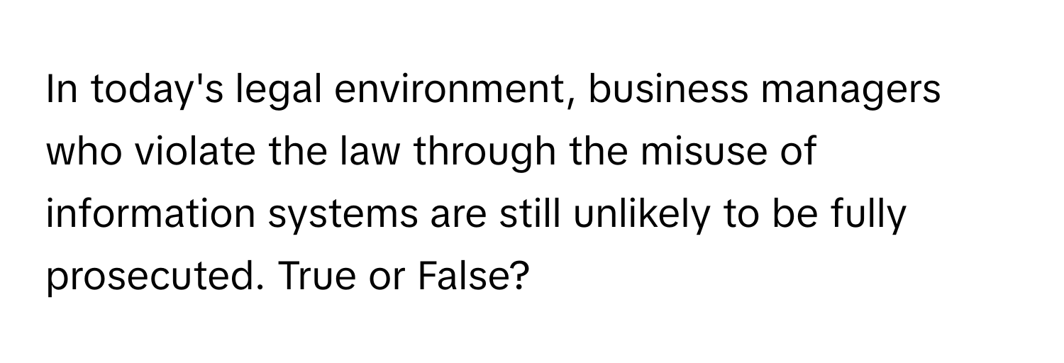 In today's legal environment, business managers who violate the law through the misuse of information systems are still unlikely to be fully prosecuted. True or False?