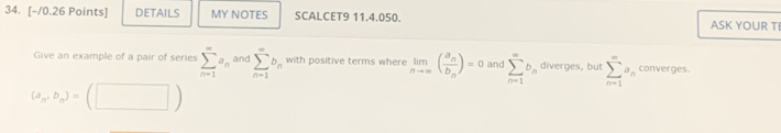 DETAILS MY NOTES SCALCET9 11.4.050. ASK YOUR TI 
Give an example of a pair of series sumlimits _(n=1)^(∈fty)a_nand sumlimits _(n=1)^(∈fty)b_n with positive terms where limlimits _nto ∈fty (frac a_nb_n)=0 and sumlimits _(n=1)^(∈fty)b_n diverges, but sumlimits _(n=1)^(∈fty)a_n converges.
(a_n,b_n)= (□ )