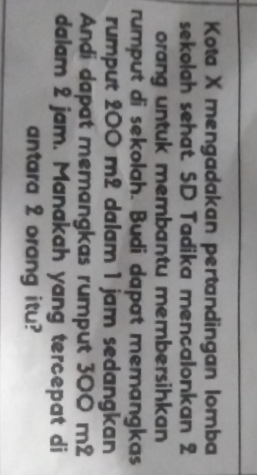 Kota X mengadakan pertandingan lomba 
sekolah sehat. SD Tadika mencalonkan 2
orang untuk membantu membersihkan 
rumput di sekolah. Budi dapat memangkas 
rumput 200 m2 dalam 1 jam sedangkan 
Andi dapat memangkas rumput 300 m2
dalam 2 jam. Manakah yang tercepat di 
antara 2 orang itu?