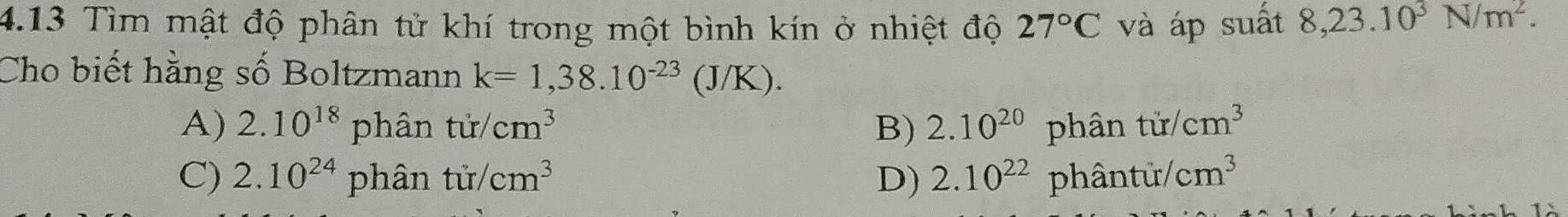 4.13 Tìm mật độ phân tử khí trong một bình kín ở nhiệt độ 27°C và áp suất 8,23.10^3N/m^2. 
Cho biết hằng số Boltzmann k=1,38.10^(-23)(J/K).
A) 2.10^(18)phantir/cm^3 B) 2.10^(20)phhat antir/cm^3
C) 2.10^(24) phantir/cm^3 D) 2.10^(22)phantir/cm^3