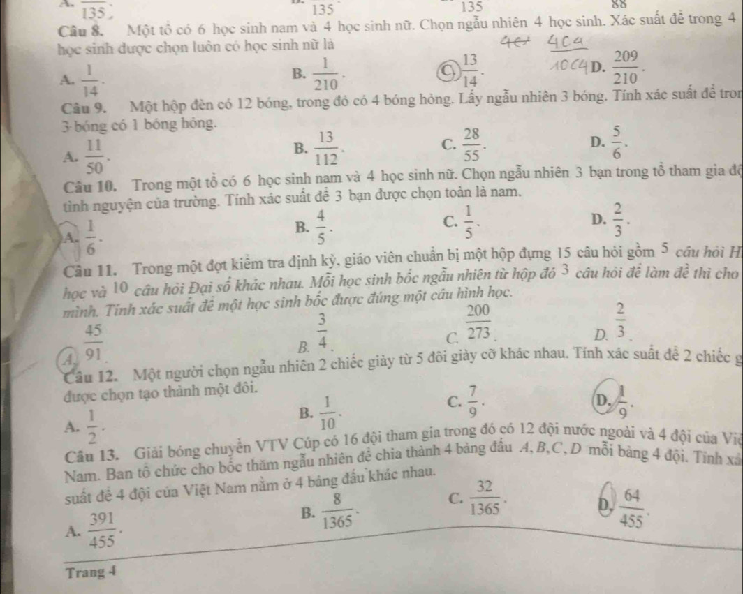 A. overline 135 135
135
80
Câu 8. Một tổ có 6 học sinh nam và 4 học sinh nữ. Chọn ngẫu nhiên 4 học sinh. Xác suất đề trong 4
học sinh được chọn luôn có học sinh nữ là
A.  1/14 .  1/210 . a ) 13/14 . D.  209/210 .
B.
Câu 9. Một hộp đèn có 12 bóng, trong đó có 4 bóng hỏng. Lấy ngẫu nhiên 3 bóng. Tính xác suất để tron
3 bóng có 1 bóng hông.
A.  11/50 .
B.  13/112 .  28/55 . D.  5/6 .
C.
Câu 10. Trong một tổ có 6 học sinh nạm và 4 học sinh nữ. Chọn ngẫu nhiên 3 bạn trong tổ tham gia độ
tình nguyện của trường. Tính xác suất để 3 bạn được chọn toàn là nam,
A.  1/6 ·
B.  4/5 .  1/5 . D.  2/3 .
C.
Câu 11. Trong một đợt kiểm tra định kỳ, giáo viên chuẩn bị một hộp đựng 15 câu hỏi gồm 5 cầu hỏi H
học và 10 câu hỏi Đại số khác nhau. Mỗi học sinh bốc ngẫu nhiên từ hộp đó 3 câu hỏi để làm đề thì cho
mình. Tính xác suất đề một học sinh bốc được đúng một câu hình học.
A  45/91 
B.  3/4 .
C.  200/273 
D.  2/3 
Cầu 12.  Một người chọn ngẫu nhiên 2 chiếc giảy từ 5 đôi giày cỡ khác nhau. Tính xác suất để 2 chiếc g
được chọn tạo thành một đôi.
C.  7/9 .  1/9 .
D.
A.  1/2 .
B.  1/10 .
Câu 13. Giải bóng chuyển VTV Cúp cỏ 16 đội tham gia trong đó có 12 đội nước ngoài và 4 đội của Việ
Nam. Ban tổ chức cho bốc thăm ngẫu nhiên đề chia thành 4 bảng đấu A, B,C,D mỗi bàng 4 đội. Tính xã
suất để 4 đội của Việt Nam nằm ở 4 bảng đấu khác nhau.
C.  32/1365 .
D.
A.  391/455 .
B.  8/1365 .  64/455 .
Trang 4