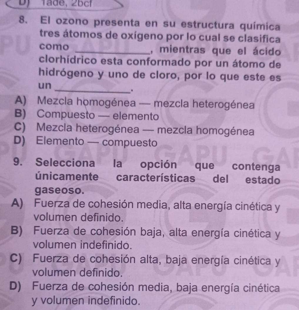 DJ Täde, 2bcf
8. El ozono presenta en su estructura química
tres átomos de oxígeno por lo cual se clasifica
como _, mientras que el ácido
clorhídrico esta conformado por un átomo de
hidrógeno y uno de cloro, por lo que este es
_
un
.
A) Mezcla homogénea — mezcla heterogénea
B) Compuesto — elemento
C) Mezcla heterogénea — mezcla homogénea
D) Elemento — compuesto
9. Selecciona la opción que contenga
únicamente características del estado
gaseoso.
A) Fuerza de cohesión media, alta energía cinética y
volumen definido.
B) Fuerza de cohesión baja, alta energía cinética y
volumen indefinido.
C) Fuerza de cohesión alta, baja energía cinética y
volumen definido.
D) Fuerza de cohesión media, baja energía cinética
y volumen indefinido.