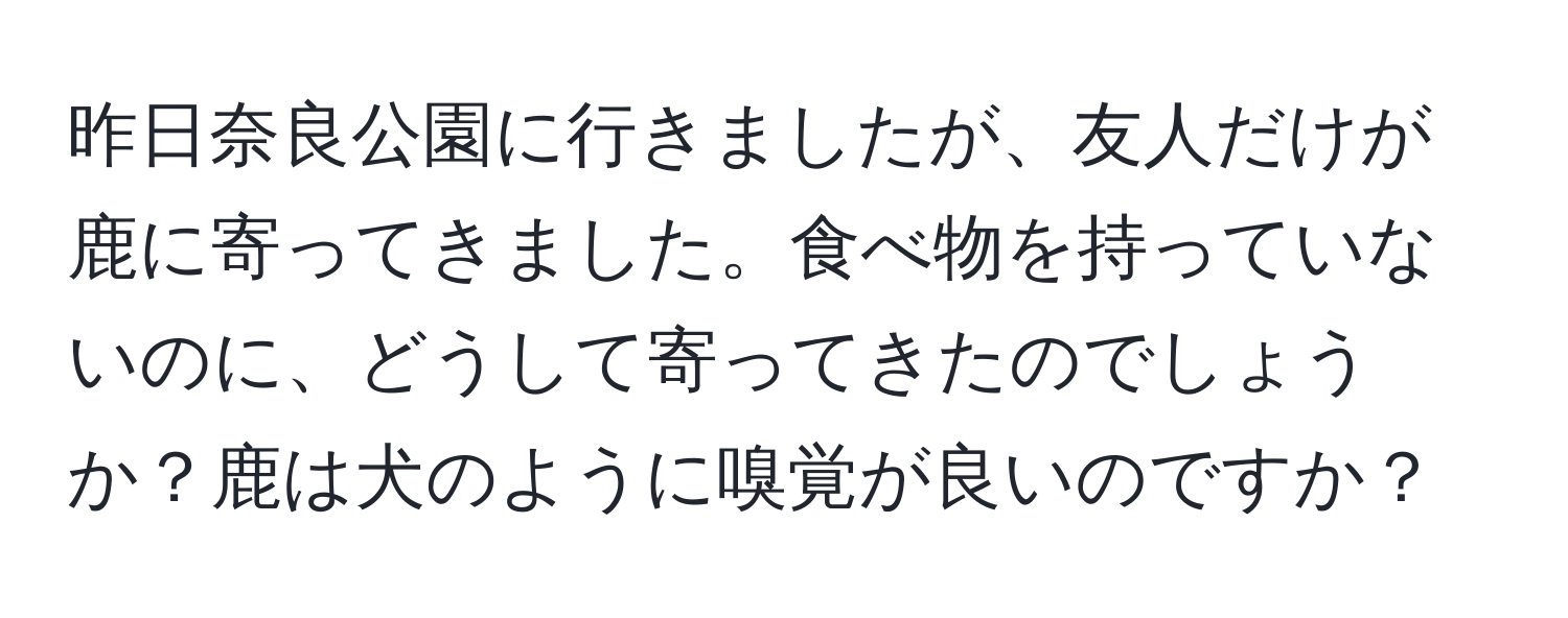 昨日奈良公園に行きましたが、友人だけが鹿に寄ってきました。食べ物を持っていないのに、どうして寄ってきたのでしょうか？鹿は犬のように嗅覚が良いのですか？