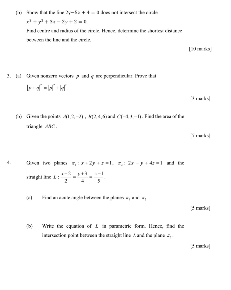 Show that the line 2y-5x+4=0 does not intersect the circle
x^2+y^2+3x-2y+2=0. 
Find centre and radius of the circle. Hence, determine the shortest distance 
between the line and the circle. 
[10 marks] 
3. (a) Given nonzero vectors p and q are perpendicular. Prove that
|p+q|^2=|p|^2+|q|^2. 
[3 marks] 
(b) Given the points A(1,2,-2), B(2,4,6) and C(-4,3,-1). Find the area of the 
triangle ABC. 
[7 marks] 
4. Given two planes π _1:x+2y+z=1, π _2:2x-y+4z=1 and the 
straight line L :  (x-2)/2 = (y+3)/4 = (z-1)/5 . 
(a) Find an acute angle between the planes π _1 and π _2·
[5 marks] 
(b) Write the equation of L in parametric form. Hence, find the 
intersection point between the straight line Z and the plane π _2. 
[5 marks]