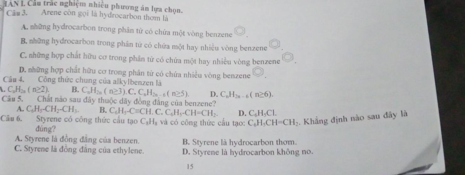 IAN I. Câu trăc nghiệm nhiều phương án lựa chọn.
Câu 3. Arene còn gọi là hydrocarbon thơm là
A. những hydrocarbon trong phân tử có chứa một vòng benzene
B. những hydrocarbon trong phân tử có chứa một hay nhiều vòng benzene
C. những hợp chất hữu cơ trong phân tử có chứa một hay nhiều vòng benzene
D. những hợp chất hữu cơ trong phân tử có chứa nhiều vòng benzene
Câu 4. Công thức chung của alkylbenzen là
A. C_nH_2n(n≥ 2). B. C_nH_2n(n≥ 3).C.C_nH_2n-6(n≥ 5). D. C_nH_2n-6(n≥ 6). 
Câu 5. Chất nảo sau đây thuộc dãy đồng đẳng của benzene?
A. C_6H_5-CH_2-CH_3. B. C_6H_5-Cequiv CH.C.C_6H_5-CH=CH_2. D. C_6H_5Cl. 
Câu 6. Styrene có công thức cầu tạo C_8H_8 và có công thức cấu tạo: C_6H_5CH=CH_2 Khẳng định nào sau đây là
đúng?
A. Styrene là đồng đằng của benzen. B. Styrene là hydrocarbon thơm.
C. Styrene là đồng đẳng của ethylene. D. Styrene là hydrocarbon không no.
15