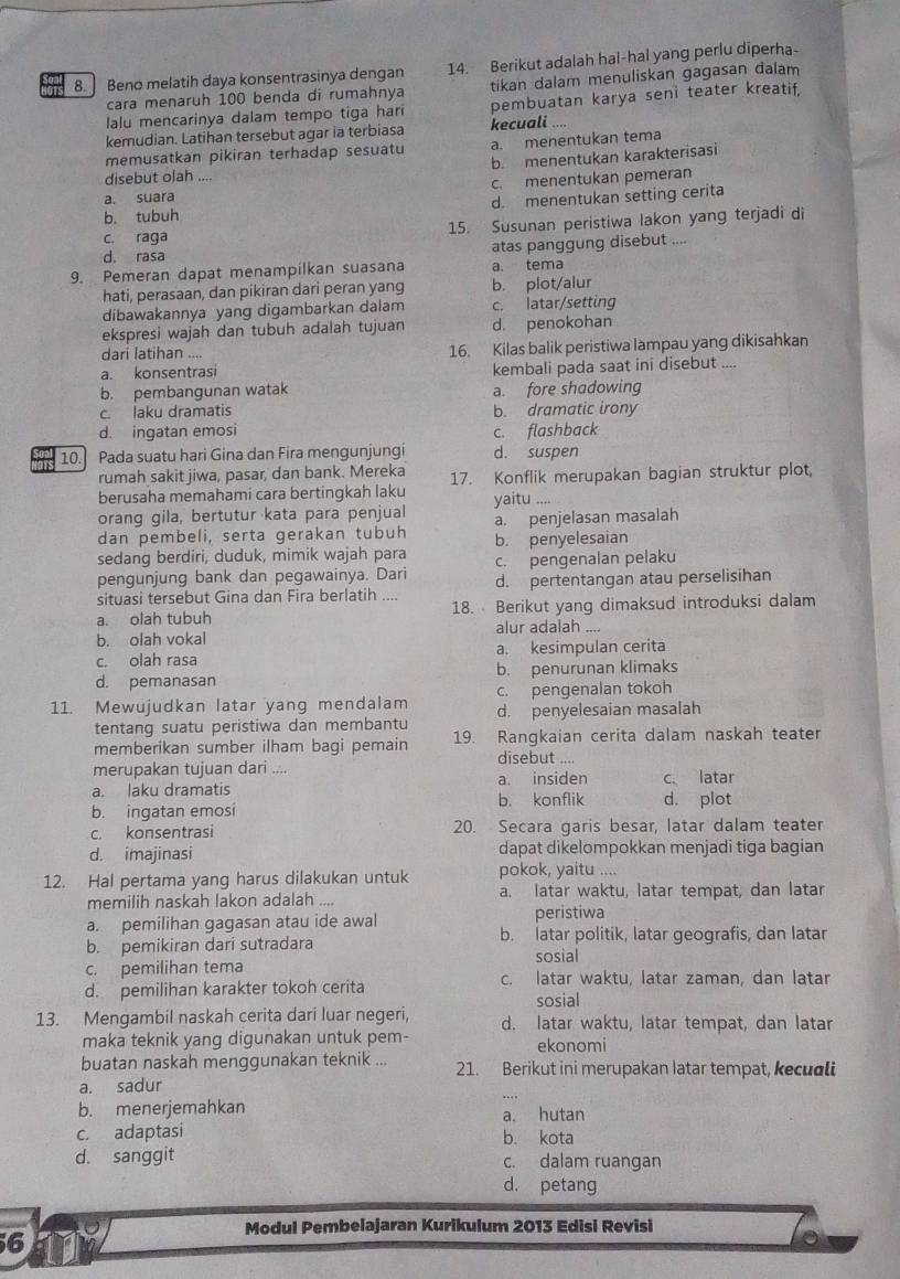 8.] Beno melatih daya konsentrasinya dengan 14. Berikut adalah hal-hal yang perlu diperha-
cara menaruh 100 benda di rumahnya tikan dalam menuliskan gagasan dalam
lalu mencarinya dalam tempo tiga hari pembuatan karya seni teater kreatif,
kemudian. Latihan tersebut agar ia terbiasa kecuali
memusatkan pikiran terhadap sesuatu a. menentukan tema
b. menentukan karakterisasi
disebut olah ....
c. menentukan pemeran
a. suara
b. tubuh d. menentukan setting cerita
c. raga 15. Susunan peristiwa lakon yang terjadi di
d. rasa atas panggung disebut ....
9. Pemeran dapat menampilkan suasana a. tema
hati, perasaan, dan pikiran dari peran yang b. plot/alur
dibawakannya yang digambarkan dalam c. latar/setting
ekspresi wajah dan tubuh adalah tujuan d. penokohan
dari latihan .... 16. Kilas balik peristiwa lampau yang dikisahkan
a. konsentrasi kembali pada saat ini disebut ....
b. pembangunan watak a. fore shadowing
c. laku dramatis b. dramatic irony
d. ingatan emosi c. flashback
10. Pada suatu hari Gina dan Fira mengunjungi d. suspen
rumah sakit jiwa, pasar, dan bank. Mereka
berusaha memahami cara bertingkah laku 17. Konflik merupakan bagian struktur plot,
orang gila, bertutur kata para penjual yaitu ..
dan pembeli, serta gerakan tubuh a. penjelasan masalah
sedang berdiri, duduk, mimik wajah para b. penyelesaian
pengunjung bank dan pegawainya. Dari c. pengenalan pelaku
situasi tersebut Gina dan Fira berlatih .... d. pertentangan atau perselisihan
a. olah tubuh 18. Berikut yang dimaksud introduksi dalam
b. olah vokal alur adalah ...
c. olah rasa a. kesimpulan cerita
d. pemanasan b. penurunan klimaks
11. Mewujudkan latar yang mendalam c. pengenalan tokoh
tentang suatu peristiwa dan membantu d. penyelesaian masalah
memberikan sumber ilham bagi pemain 19. Rangkaian cerita dalam naskah teater
disebut ....
merupakan tujuan dari ....
a. insiden c latar
a. laku dramatis b. konflik d. plot
b. ingatan emosi
c. konsentrasi 20. Secara garis besar, latar dalam teater
d. imajinasi dapat dikelompokkan menjadi tiga bagian
12. Hal pertama yang harus dilakukan untuk pokok, yaitu ....
memilih naskah lakon adalah .... a. latar waktu, latar tempat, dan latar
a. pemilihan gagasan atau ide awal peristiwa
b. pemikiran dari sutradara b. latar politik, latar geografis, dan latar
sosial
c. pemilihan tema
d. pemilihan karakter tokoh cerita c. latar waktu, latar zaman, dan latar
sosial
13. Mengambil naskah cerita dari luar negeri, d. latar waktu, latar tempat, dan latar
maka teknik yang digunakan untuk pem- ekonomi
buatan naskah menggunakan teknik ... 21. Berikut ini merupakan Iatar tempat, kecuali
a. sadur
b. menerjemahkan a. hutan
c. adaptasi b. kota
d. sanggit c. dalam ruangan
d. petang
6ny
Modul Pembelajaran Kurikulum 2013 Edisi Revisi