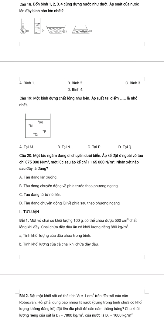 Bốn bình 1, 2, 3, 4 cùng đựng nước như dưới. Áp suất của nước
lên đáy bình nào lớn nhất?
ω
(3) (4
A. Bình 1. B. Bình 2. C. Bình 3
D. Bình 4.
Câu 19:Mot bình đựng chất lỏng như bên. Áp suất tại điểm là nhỏ
nhất.
A. Tại M. B. Tại N. C. Tại P. D. Tại Q.
Câu 20. Một tàu ngầm đang di chuyển dưới biển. Áp kế đặt ở ngoài vỏ tàu
chi 875000N/m^2 , một lúc sau áp kế chỉ 1 165000N/m^2 *. Nhận xét nào
sau đây là đúng?
A. Tàu đang lặn xuống
B. Tàu đang chuyển động về phía trước theo phương ngang.
C. Tàu đang từ từ nối lên.
D. Tàu đang chuyển động lùi về phía sau theo phương ngang
II. Tự LuẬn
Bài 1. Một vỏ chai có khối lượng 100 g, có thể chứa được 500cm^3 chất
lỏng khi đầy. Chai chứa đầy dầu ăn có khối lượng riêng 880kg/m^3.
a, Tính khối lượng của dầu chứa trong bình.
b, Tính khối lượng của cả chai khi chứa đầy dầu.
Bài 2. Đặt một khối sắt có thể tích V_1=1dm^3 trên đĩa trái của cân
Robecvan. Hỏi phải dùng bao nhiêu lít nước (đựng trong bình chứa có khối
lượng không đáng kế) đặt lên đĩa phải đế cân nằm thăng bằng? Cho khối
lượng riêng của sắt là D_1=7800kg/m^3 ủa nước là D_2=1000kg/m^3