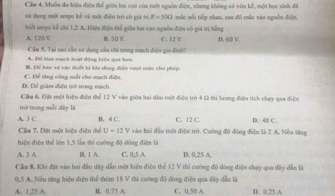 Muồn đo hiệu điện thể giữa hai cực của một nguồn điện, nhưng không có vôn kế, một học sinh đã
sứ dụng một ampe kể và một điện trở có giá trị R=50Omega mắc nổi tiếp nhau, sau đó mắc vào nguồn điện,
biết ampe kể chi 1, 2 A. Hiệu điện thế giữa hai cực nguồn điện có giá trị bằng
A. 120 V B. 50 V. C. 12 V. D. 60 V.
Câu 5. Tai sao cần sứ dụng cầu chỉ trong mạch điện gia đình?
A. Để làm mạch hoạt động hiệu quả hơn.
B. Để báo vệ các thiết bị khi dòng điện vượt mức cho phép.
C. Để tăng công suất cho mạch điện.
D. Để giám điện trở trong mạch.
Cầu 6. Đặt một hiệu điện thể 12 V vào giữa hai đầu một điện trở 4 Ω thì lượng điện tích chạy qua điện
trở trong mỗi dây là
A. 3 C. B. 4 C. C. 12 C. D. 48 C.
Câu 7. Đặt một hiệu điện thể U=12V vào hai đầu một điện trở. Cường độ đòng điện là 2 A. Nếu tăng
hiệu điện thể lên 1,5 lần thì cường độ dòng điện là
A. 3 A. B. 1 A. C. 0,5 A. D. 0,25 A.
Câu 8. Khi đặt vào hai đầu dây dẫn một hiệu điện thể 12 V thì cường độ dòng điện chạy qua dây dẫn là
0,5 A. Nếu tăng hiệu điện thể thêm 18 V thì cường độ đòng điện qua dây dẫn là
A. 1; 25 A. B. 0,75 A. C. 0,50 A D. 0, 25 A.