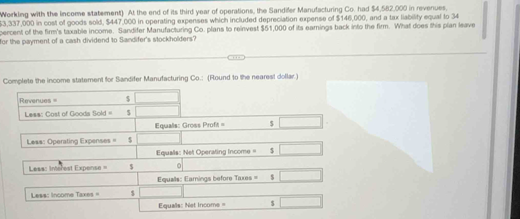 Working with the income statement) At the end of its third year of operations, the Sandifer Manufacturing Co. had $4,582,000 in revenues,
$3,337,000 in cost of goods sold, $447,000 in operating expenses which included depreciation expense of $146,000, and a tax liability equal to 34
percent of the firm's taxable income. Sandifer Manufacturing Co. plans to reinvest $51,000 of its earnings back into the firm. What does this plan leave 
for the payment of a cash dividend to Sandifer's stockholders? 
Complete the income statement for Sandifer Manufacturing Co.: (Round to the nearest dollar.) 
Revenues = $ □
Less: Cost of Goods Sold = $ □
Equals: Gross Profit = $ □
Less: Operating Expenses $ □°
Equals: Net Operating Income = $ □
Less: interest Expense = $ 0
Equals: Earnings before Taxes = $ □
Less: Income Taxes = $ □ □
Equals: Net income = $ □