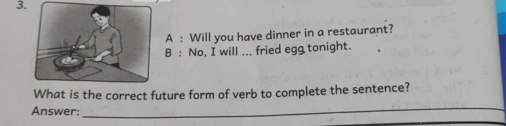 A : Will you have dinner in a restaurant? 
B : No, I will ... fried egg tonight. 
What is the correct future form of verb to complete the sentence? 
Answer: 
_