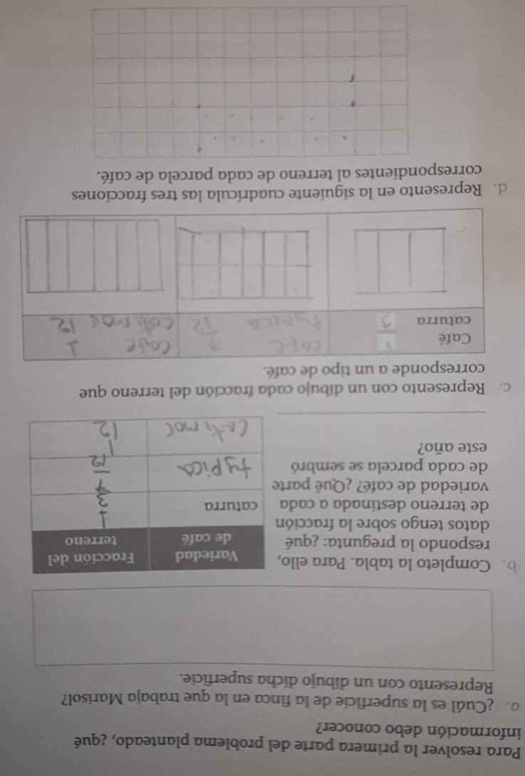 Para resolver la primera parte del problema planteado, ¿qué 
información debo conocer? 
a ¿Cuál es la superficie de la finca en la que trabaja Marisol? 
Represento con un dibujo dicha superficie. 
b. Completo la tabla. Para ello 
respondo la pregunta: ¿qué 
datos tengo sobre la fracció 
de terreno destinada a cada 
variedad de café? ¿Qué part 
de cada parcela se sembró 
este año? 
c. Represento con un díbujo cada fracción del terreno que 
po de café. 
d. Represento en la siguiente cuadrícula las tres fracciones 
correspondientes al terreno de cada parcela de café. 
`