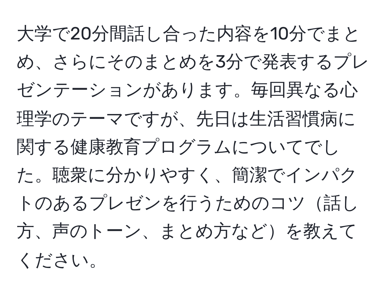 大学で20分間話し合った内容を10分でまとめ、さらにそのまとめを3分で発表するプレゼンテーションがあります。毎回異なる心理学のテーマですが、先日は生活習慣病に関する健康教育プログラムについてでした。聴衆に分かりやすく、簡潔でインパクトのあるプレゼンを行うためのコツ話し方、声のトーン、まとめ方などを教えてください。