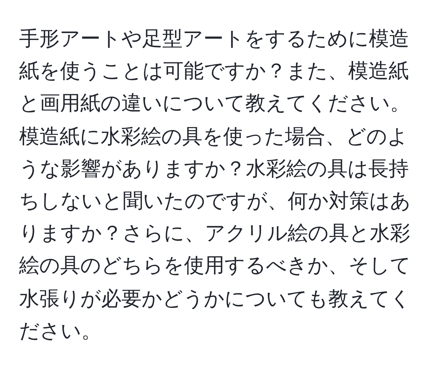 手形アートや足型アートをするために模造紙を使うことは可能ですか？また、模造紙と画用紙の違いについて教えてください。模造紙に水彩絵の具を使った場合、どのような影響がありますか？水彩絵の具は長持ちしないと聞いたのですが、何か対策はありますか？さらに、アクリル絵の具と水彩絵の具のどちらを使用するべきか、そして水張りが必要かどうかについても教えてください。