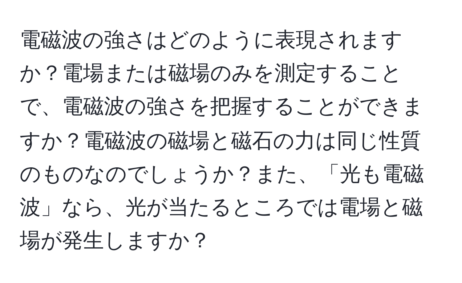 電磁波の強さはどのように表現されますか？電場または磁場のみを測定することで、電磁波の強さを把握することができますか？電磁波の磁場と磁石の力は同じ性質のものなのでしょうか？また、「光も電磁波」なら、光が当たるところでは電場と磁場が発生しますか？