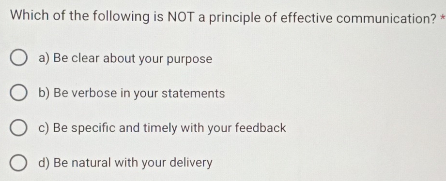 Which of the following is NOT a principle of effective communication? *
a) Be clear about your purpose
b) Be verbose in your statements
c) Be specific and timely with your feedback
d) Be natural with your delivery