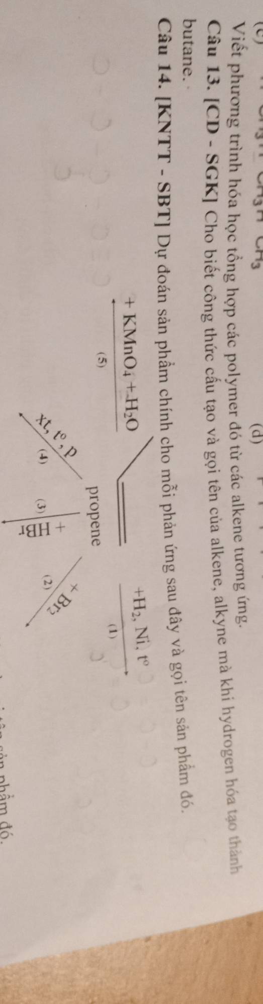Viết phương trình hóa học tổng hợp các polymer đó từ các alkene tương ứng. 
Câu 13. [CD - SGK] Cho biết công thức cấu tạo và gọi tên của alkene, alkyne mà khi hydrogen hóa tạo thành 
butane. 
Câu 14. [KNTT - SBT] Dự đoán sản phẩm chính cho mỗi phản ứng sau đây và gọi tên sản phẩm đó.
frac +KMnO_4+H_2O(5)
frac +H_2,Ni,t°(1)
frac frac 3x_1+3n4^(24)= beginarrayr *  (2)endarray 8/3endarray
(3)|frac +frac  (+)/1  
nhẩm đó.